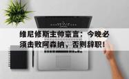 包含维尼修斯主帅豪言：今晚必须击败阿森纳，否则辞职！的词条